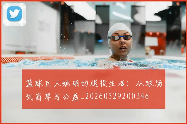 篮球巨人姚明的退役生活:从球场到商界与公益_20260529200346