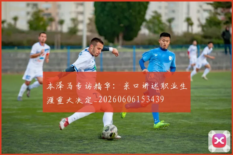 本泽马专访精华：亲口讲述职业生涯重大决定_20260606153439