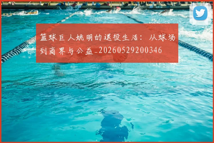 篮球巨人姚明的退役生活：从球场到商界与公益_20260529200346