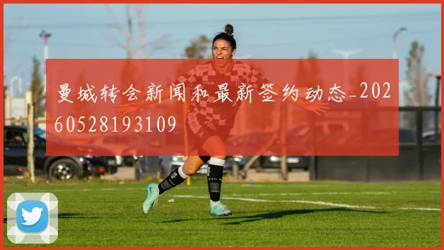 曼城转会新闻和最新签约动态_20260528193109